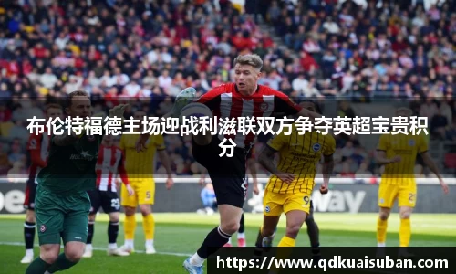 布伦特福德主场迎战利滋联双方争夺英超宝贵积分